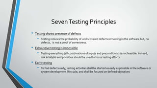 Seven Testing Principles
•

Testing shows presence of defects

•

•

Exhaustive testing is impossible

•

•

Testing reduces the probability of undiscovered defects remaining in the software but, no
defects , is not a proof of correctness.

Testing everything (all combinations of inputs and preconditions) is not feasible. Instead,
risk analysis and priorities should be used to focus testing efforts

Early testing

•

To find defects early, testing activities shall be started as early as possible in the software or
system development life cycle, and shall be focused on defined objectives

 