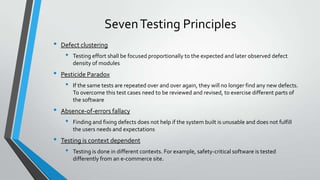 Seven Testing Principles
•

Defect clustering

•

•

Pesticide Paradox

•

•

If the same tests are repeated over and over again, they will no longer find any new defects.
To overcome this test cases need to be reviewed and revised, to exercise different parts of
the software

Absence-of-errors fallacy

•

•

Testing effort shall be focused proportionally to the expected and later observed defect
density of modules

Finding and fixing defects does not help if the system built is unusable and does not fulfill
the users needs and expectations

Testing is context dependent

•

Testing is done in different contexts. For example, safety-critical software is tested
differently from an e-commerce site.

 