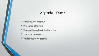 Agenda - Day 1
• Introduction to ISTQB
• Principles of testing
• Testing throughout the life-cycle
• Static techniques
• Tool support for testing

 