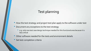 Test planning
• How the test strategy and project test plan apply to the software under test
• Document any exceptions to the test strategy
•

e.g. only one test case design technique needed for this functional area because it is
less critical

• Other software needed for the tests and environment details
• Set test completion criteria

 