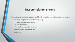 Test completion criteria
•

Completion or exit criteria apply to all levels of testing - to determine when to stop

•

coverage, using a measurement technique, e.g.

•
•
•

•
•

branch coverage for unit testing

user requirements
most frequently used transactions

faults found (e.g. versus expected)
cost or time

 