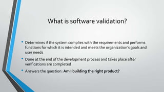 What is software validation?
• Determines if the system complies with the requirements and performs
functions for which it is intended and meets the organization’s goals and
user needs

• Done at the end of the development process and takes place after
verifications are completed

• Answers the question: Am I building the right product?

 