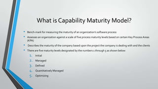 What is Capability Maturity Model?
•
•
•
•

Bench-mark for measuring the maturity of an organization’s software process
Assesses an organization against a scale of five process maturity levels based on certain Key Process Areas
(KPA)
Describes the maturity of the company based upon the project the company is dealing with and the clients
There are five maturity levels designated by the numbers 1 through 5 as shown below:

1.
2.
3.
4.
5.

Initial
Managed
Defined
Quantitatively Managed
Optimizing

 