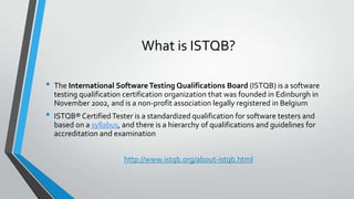 What is ISTQB?
•

•

The International Software Testing Qualifications Board (ISTQB) is a software
testing qualification certification organization that was founded in Edinburgh in
November 2002, and is a non-profit association legally registered in Belgium

ISTQB® Certified Tester is a standardized qualification for software testers and
based on a syllabus, and there is a hierarchy of qualifications and guidelines for
accreditation and examination
http://www.istqb.org/about-istqb.html

 