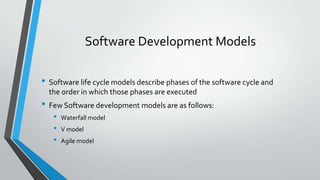 Software Development Models
• Software life cycle models describe phases of the software cycle and
the order in which those phases are executed

• Few Software development models are as follows:
•
•
•

Waterfall model
V model
Agile model

 