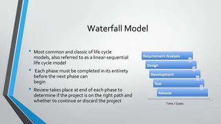Waterfall Model
•

•
•

Most common and classic of life cycle
models, also referred to as a linear-sequential
life cycle model

Each phase must be completed in its entirety
before the next phase can
begin
Review takes place at end of each phase to
determine if the project is on the right path and
whether to continue or discard the project

 
