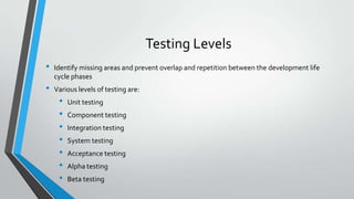 Testing Levels
•
•

Identify missing areas and prevent overlap and repetition between the development life
cycle phases
Various levels of testing are:

•
•
•
•
•
•
•

Unit testing
Component testing
Integration testing
System testing
Acceptance testing

Alpha testing
Beta testing

 