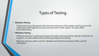 Types of Testing
•
•

Blackbox Testing
Testing technique that ignores the internal mechanism of the system and focuses on the
output generated against any input and execution of the system. It is also called
functional testing.
Whitebox Testing
White box testing is a testing technique that takes into account the internal mechanism of
a system. It is also called structural testing and glass box testing.
Black box testing is often used for validation and white box testing is often used for
verification.

 