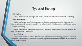 Types of Testing
•

Unit Testing
Testing of an individual unit or group of related units. It falls under the class of white box testing

•

Integration Testing

Testing in which a group of components are combined to produce output. Also, the interaction
between software and hardware is tested. It may fall under both white box testing and black box testing

•

Functional Testing

Testing to ensure that the specified functionality required in the system requirements works. It falls
under the class of black box testing

•

System Testing

Testing to ensure that by putting the software in different environments (e.g., Operating Systems)
it still works. System testing is done with full system implementation and environment. It falls under the
class of black box testing

 