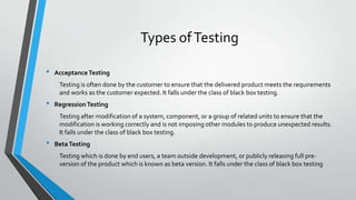 Types of Testing
•

Acceptance Testing
Testing is often done by the customer to ensure that the delivered product meets the requirements
and works as the customer expected. It falls under the class of black box testing.

•

Regression Testing
Testing after modification of a system, component, or a group of related units to ensure that the
modification is working correctly and is not imposing other modules to produce unexpected results.
It falls under the class of black box testing.

•

Beta Testing
Testing which is done by end users, a team outside development, or publicly releasing full preversion of the product which is known as beta version. It falls under the class of black box testing

 