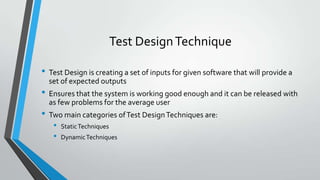 Test Design Technique
• Test Design is creating a set of inputs for given software that will provide a
set of expected outputs

• Ensures that the system is working good enough and it can be released with
as few problems for the average user

• Two main categories of Test Design Techniques are:
•
•

Static Techniques
Dynamic Techniques

 