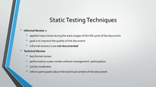 Static Testing Techniques
•

Informal Review is

•
•
•

•

applied many times during the early stages of the life cycle of the document
goal is to improve the quality of the document
informal reviews is are not documented

Technical Review

•
•
•
•

less formal review
performed as a peer review without management participation
Led by moderator
inform participants about the technical content of the document

 