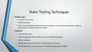 Static Testing Techniques
•

Walkthrough is

•

•
•
•

not a formal process/review

led by the author
aim is to gain feedback about the technical quality or content of the document; and/or to
familiarize the audience with the content

Inspection

•
•
•
•
•

most formal review
trained individuals look for defects using a well defined process
led by moderator
defects found are documented in a logging list or issue log
formal follow-up is carried out by the moderator applying exit criteria

 