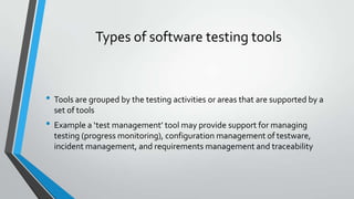Types of software testing tools

• Tools are grouped by the testing activities or areas that are supported by a
set of tools

• Example a ‘test management’ tool may provide support for managing
testing (progress monitoring), configuration management of testware,
incident management, and requirements management and traceability

 