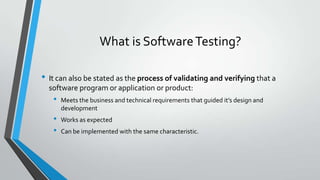 What is Software Testing?
• It can also be stated as the process of validating and verifying that a
software program or application or product:

•
•
•

Meets the business and technical requirements that guided it’s design and
development
Works as expected
Can be implemented with the same characteristic.

 
