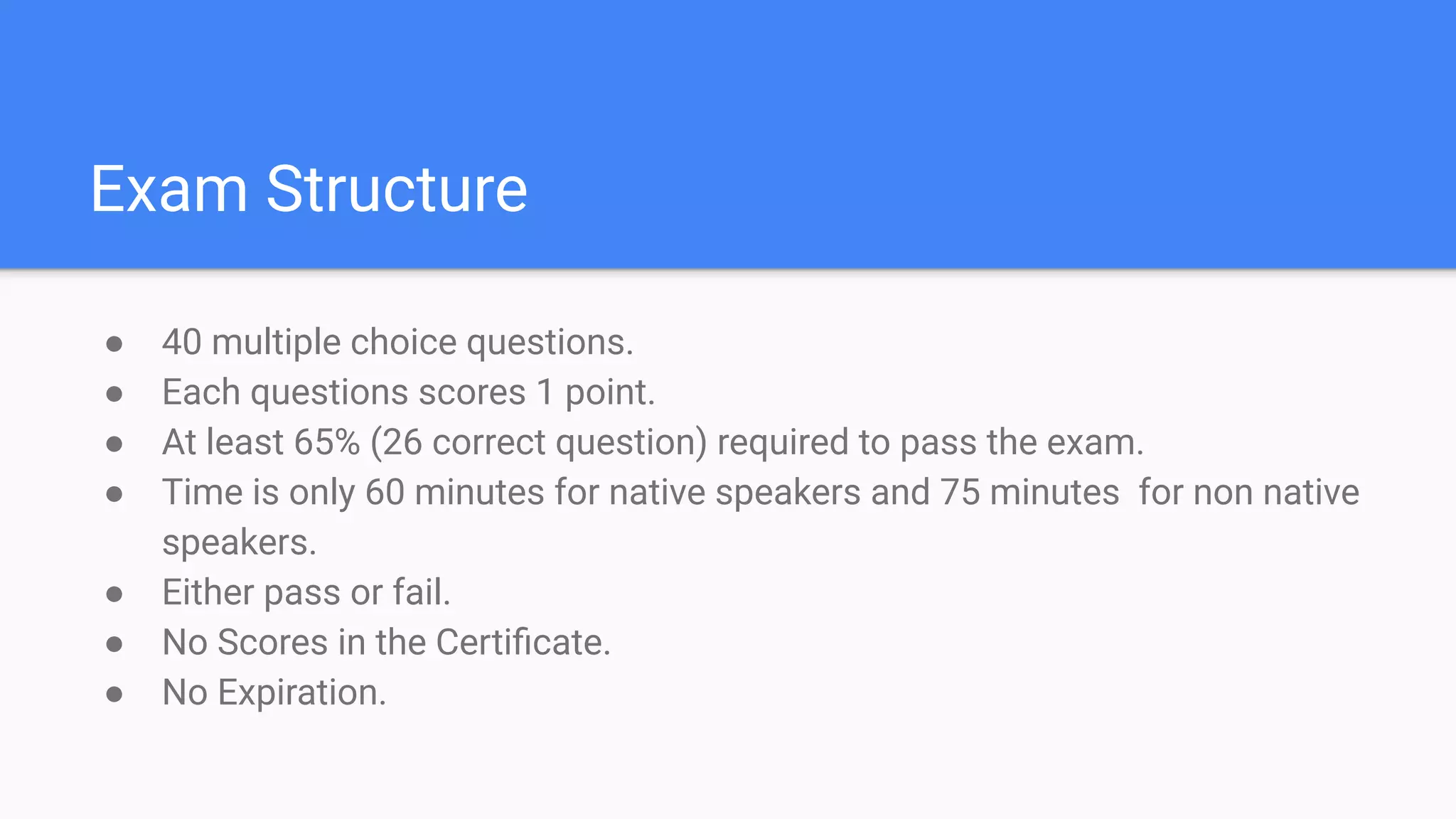 Exam Structure
● 40 multiple choice questions.
● Each questions scores 1 point.
● At least 65% (26 correct question) required to pass the exam.
● Time is only 60 minutes for native speakers and 75 minutes for non native
speakers.
● Either pass or fail.
● No Scores in the Certiﬁcate.
● No Expiration.
 