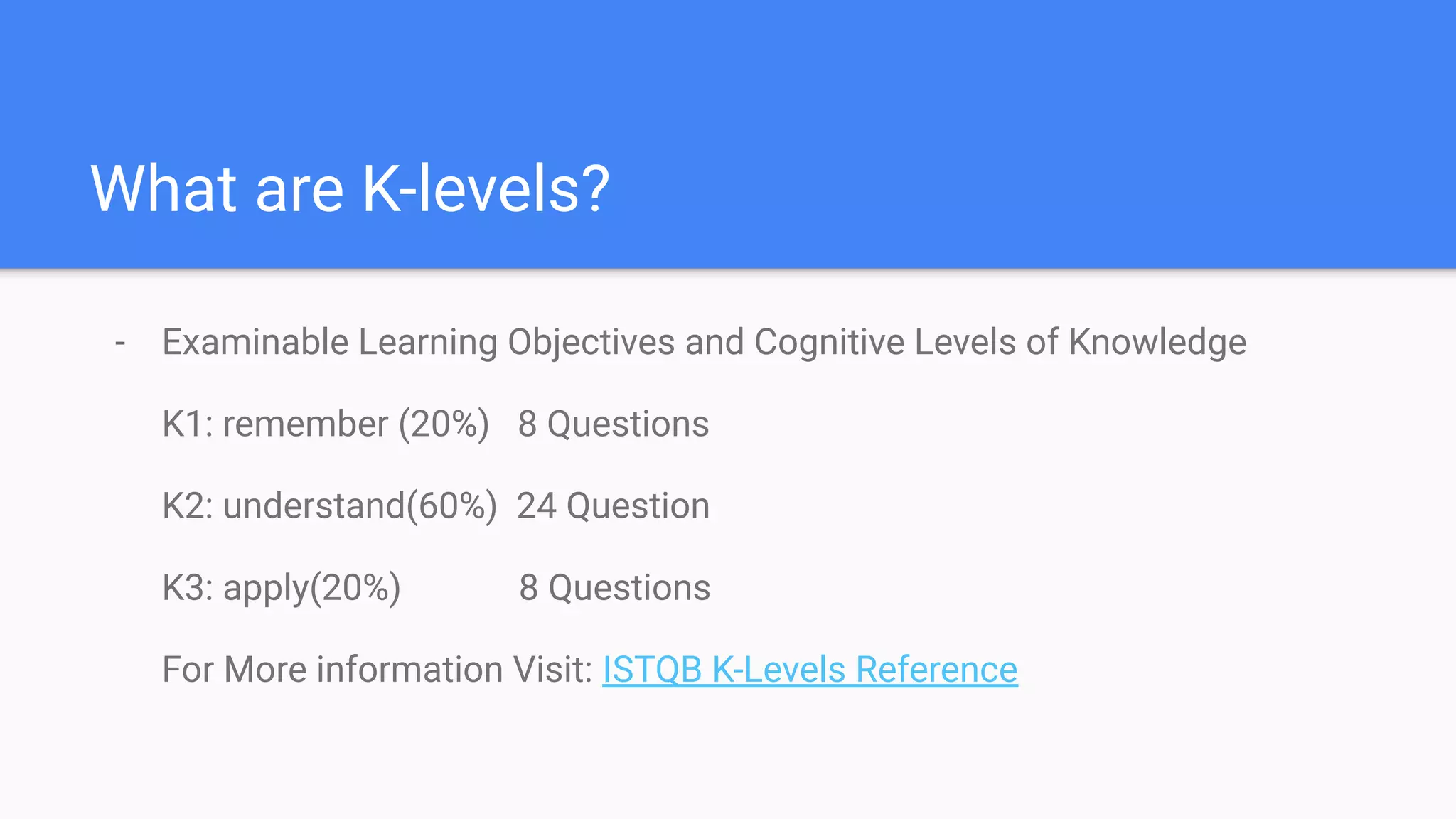 What are K-levels?
- Examinable Learning Objectives and Cognitive Levels of Knowledge
K1: remember (20%) 8 Questions
K2: understand(60%) 24 Question
K3: apply(20%) 8 Questions
For More information Visit: ISTQB K-Levels Reference
 