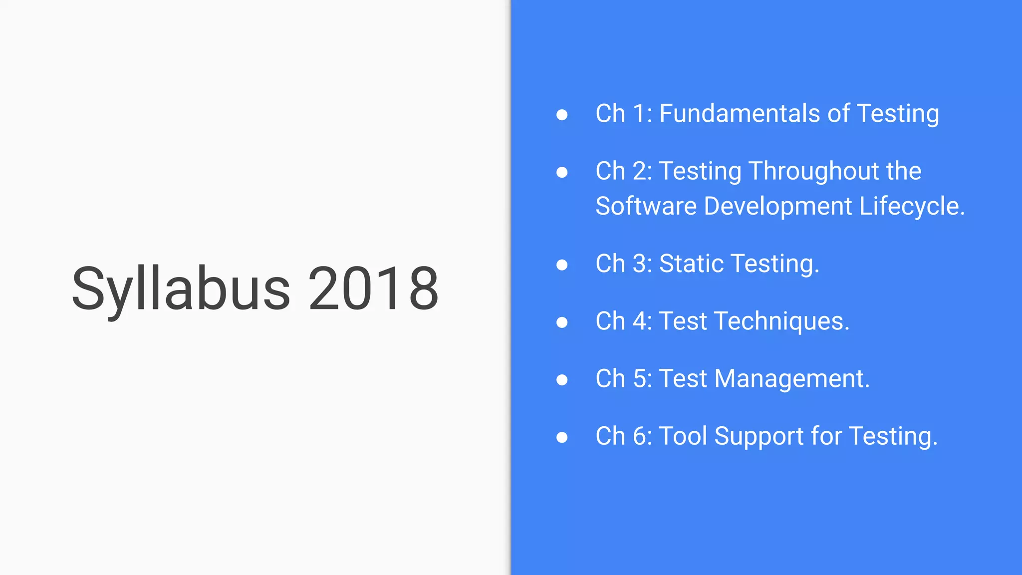 Syllabus 2018
● Ch 1: Fundamentals of Testing
● Ch 2: Testing Throughout the
Software Development Lifecycle.
● Ch 3: Static Testing.
● Ch 4: Test Techniques.
● Ch 5: Test Management.
● Ch 6: Tool Support for Testing.
 
