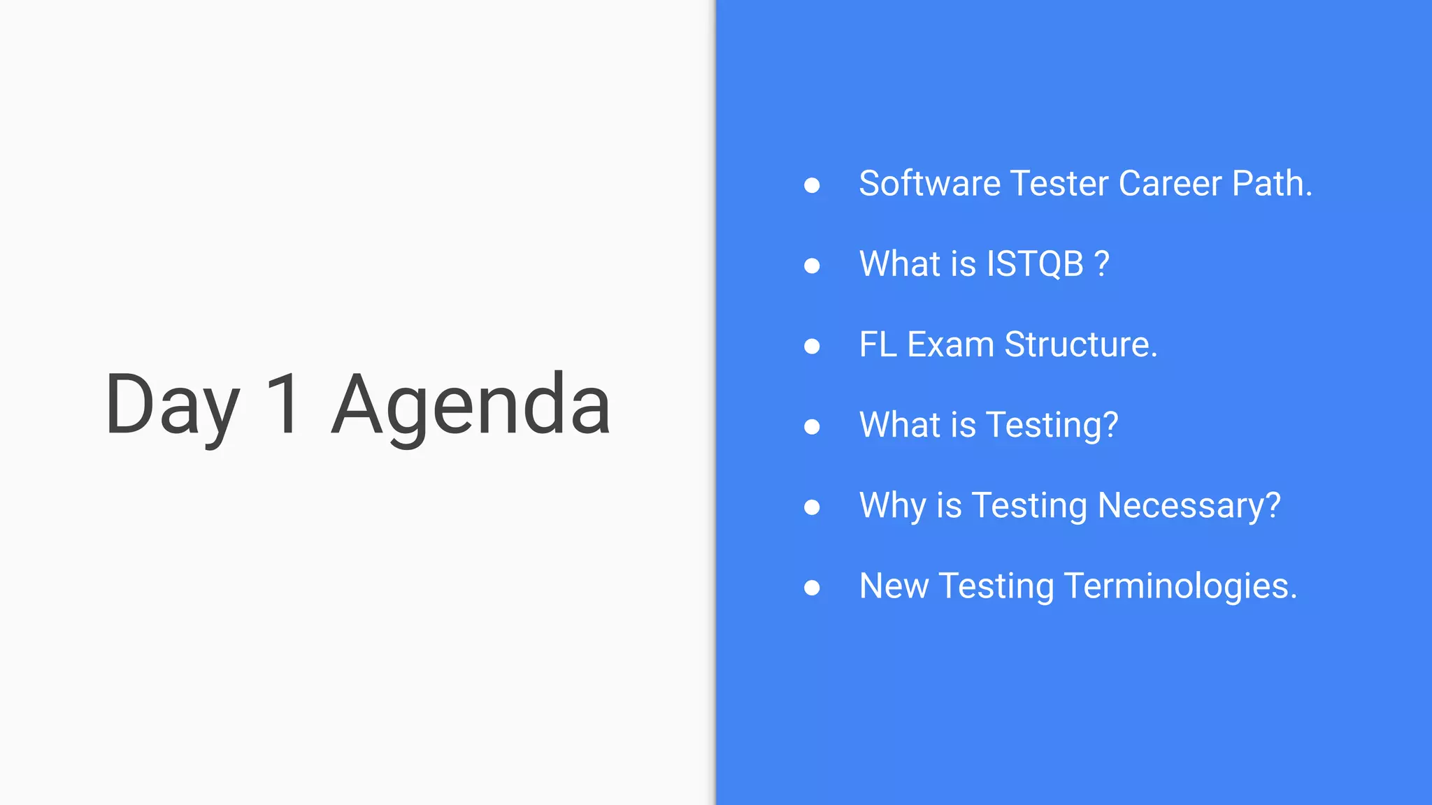 Day 1 Agenda
● Software Tester Career Path.
● What is ISTQB ?
● FL Exam Structure.
● What is Testing?
● Why is Testing Necessary?
● New Testing Terminologies.
 