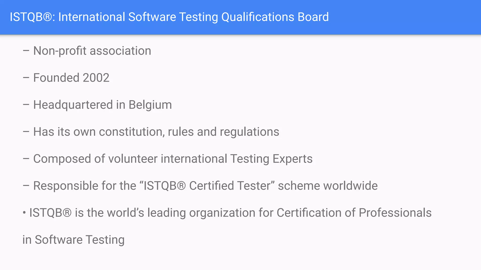 ISTQB®: International Software Testing Qualiﬁcations Board
– Non-proﬁt association
– Founded 2002
– Headquartered in Belgium
– Has its own constitution, rules and regulations
– Composed of volunteer international Testing Experts
– Responsible for the “ISTQB® Certiﬁed Tester” scheme worldwide
• ISTQB® is the world’s leading organization for Certiﬁcation of Professionals
in Software Testing
 