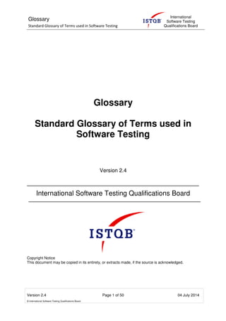 Glossary
Standard Glossary of Terms used in Software Testing
International
Software Testing
Qualifications Board
Version 2.4 Page 1 of 50 04 July 2014
© International Software Testing Qualifications Board
Glossary
Standard Glossary of Terms used in
Software Testing
Version 2.4
International Software Testing Qualifications Board
Copyright Notice
This document may be copied in its entirety, or extracts made, if the source is acknowledged.
 