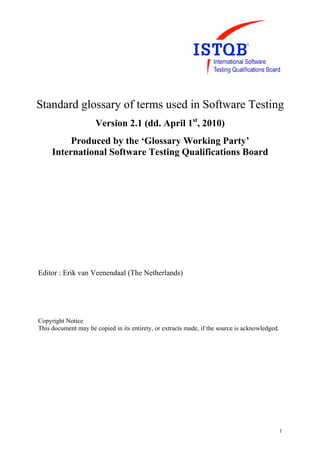 Standard glossary of terms used in Software Testing
                      Version 2.1 (dd. April 1st, 2010)
          Produced by the ‘Glossary Working Party’
     International Software Testing Qualifications Board




Editor : Erik van Veenendaal (The Netherlands)




Copyright Notice
This document may be copied in its entirety, or extracts made, if the source is acknowledged.




                                                                                                1
 