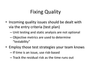 Fixing Quality
• Incoming quality issues should be dealt with
via the entry criteria (test plan)
– Unit testing and static analysis are not optional
– Objective metrics are used to determine
“testability”
• Employ those test strategies your team knows
– If time is an issue, use risk-based
– Track the residual risk as the time runs out
 