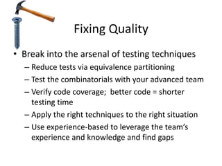 Fixing Quality
• Break into the arsenal of testing techniques
– Reduce tests via equivalence partitioning
– Test the combinatorials with your advanced team
– Verify code coverage; better code = shorter
testing time
– Apply the right techniques to the right situation
– Use experience-based to leverage the team’s
experience and knowledge and find gaps
 