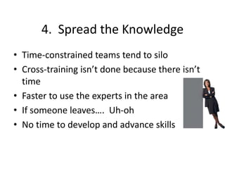 4. Spread the Knowledge
• Time-constrained teams tend to silo
• Cross-training isn’t done because there isn’t
time
• Faster to use the experts in the area
• If someone leaves…. Uh-oh
• No time to develop and advance skills
 