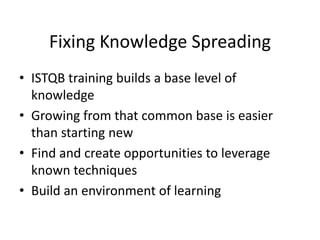 Fixing Knowledge Spreading
• ISTQB training builds a base level of
knowledge
• Growing from that common base is easier
than starting new
• Find and create opportunities to leverage
known techniques
• Build an environment of learning
 