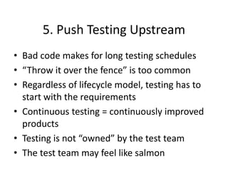 5. Push Testing Upstream
• Bad code makes for long testing schedules
• “Throw it over the fence” is too common
• Regardless of lifecycle model, testing has to
start with the requirements
• Continuous testing = continuously improved
products
• Testing is not “owned” by the test team
• The test team may feel like salmon
 
