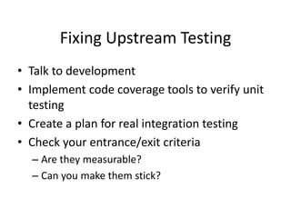 Fixing Upstream Testing
• Talk to development
• Implement code coverage tools to verify unit
testing
• Create a plan for real integration testing
• Check your entrance/exit criteria
– Are they measurable?
– Can you make them stick?
 