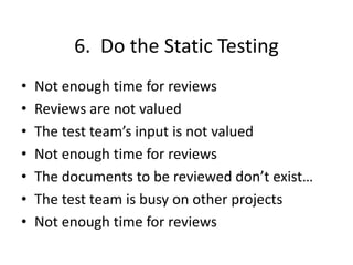 6. Do the Static Testing
• Not enough time for reviews
• Reviews are not valued
• The test team’s input is not valued
• Not enough time for reviews
• The documents to be reviewed don’t exist…
• The test team is busy on other projects
• Not enough time for reviews
 