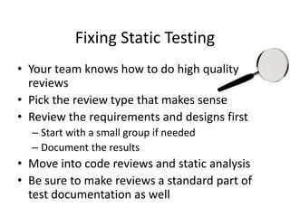 Fixing Static Testing
• Your team knows how to do high quality
reviews
• Pick the review type that makes sense
• Review the requirements and designs first
– Start with a small group if needed
– Document the results
• Move into code reviews and static analysis
• Be sure to make reviews a standard part of
test documentation as well
 