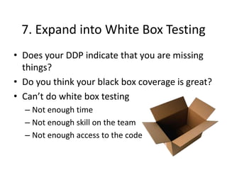 7. Expand into White Box Testing
• Does your DDP indicate that you are missing
things?
• Do you think your black box coverage is great?
• Can’t do white box testing
– Not enough time
– Not enough skill on the team
– Not enough access to the code
 