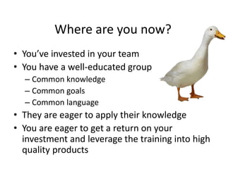 Where are you now?
• You’ve invested in your team
• You have a well-educated group
– Common knowledge
– Common goals
– Common language
• They are eager to apply their knowledge
• You are eager to get a return on your
investment and leverage the training into high
quality products
 