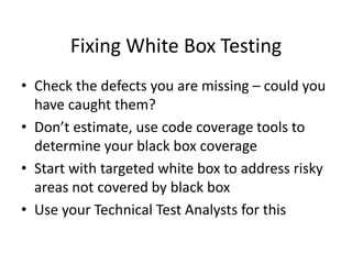 Fixing White Box Testing
• Check the defects you are missing – could you
have caught them?
• Don’t estimate, use code coverage tools to
determine your black box coverage
• Start with targeted white box to address risky
areas not covered by black box
• Use your Technical Test Analysts for this
 