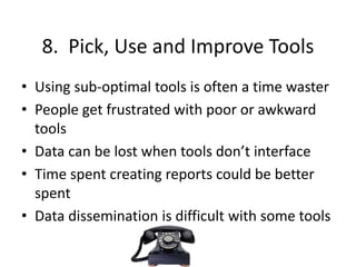 8. Pick, Use and Improve Tools
• Using sub-optimal tools is often a time waster
• People get frustrated with poor or awkward
tools
• Data can be lost when tools don’t interface
• Time spent creating reports could be better
spent
• Data dissemination is difficult with some tools
 