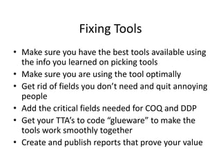 Fixing Tools
• Make sure you have the best tools available using
the info you learned on picking tools
• Make sure you are using the tool optimally
• Get rid of fields you don’t need and quit annoying
people
• Add the critical fields needed for COQ and DDP
• Get your TTA’s to code “glueware” to make the
tools work smoothly together
• Create and publish reports that prove your value
 