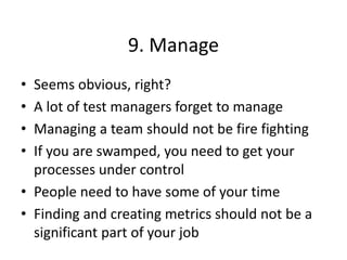 9. Manage
• Seems obvious, right?
• A lot of test managers forget to manage
• Managing a team should not be fire fighting
• If you are swamped, you need to get your
processes under control
• People need to have some of your time
• Finding and creating metrics should not be a
significant part of your job
 
