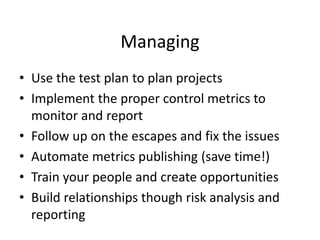 Managing
• Use the test plan to plan projects
• Implement the proper control metrics to
monitor and report
• Follow up on the escapes and fix the issues
• Automate metrics publishing (save time!)
• Train your people and create opportunities
• Build relationships though risk analysis and
reporting
 