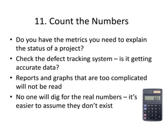 11. Count the Numbers
• Do you have the metrics you need to explain
the status of a project?
• Check the defect tracking system – is it getting
accurate data?
• Reports and graphs that are too complicated
will not be read
• No one will dig for the real numbers – it’s
easier to assume they don’t exist
 
