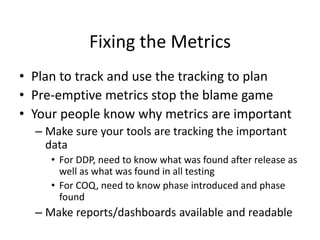 Fixing the Metrics
• Plan to track and use the tracking to plan
• Pre-emptive metrics stop the blame game
• Your people know why metrics are important
– Make sure your tools are tracking the important
data
• For DDP, need to know what was found after release as
well as what was found in all testing
• For COQ, need to know phase introduced and phase
found
– Make reports/dashboards available and readable
 