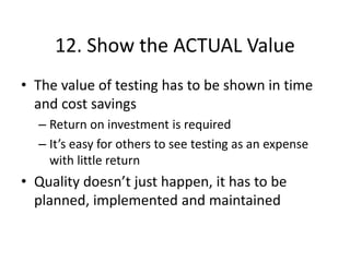 12. Show the ACTUAL Value
• The value of testing has to be shown in time
and cost savings
– Return on investment is required
– It’s easy for others to see testing as an expense
with little return
• Quality doesn’t just happen, it has to be
planned, implemented and maintained
 
