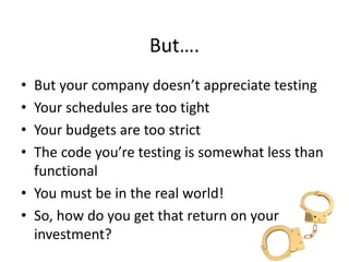 But….
• But your company doesn’t appreciate testing
• Your schedules are too tight
• Your budgets are too strict
• The code you’re testing is somewhat less than
functional
• You must be in the real world!
• So, how do you get that return on your
investment?
 