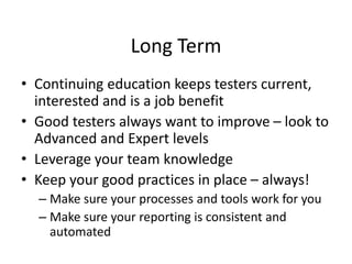 Long Term
• Continuing education keeps testers current,
interested and is a job benefit
• Good testers always want to improve – look to
Advanced and Expert levels
• Leverage your team knowledge
• Keep your good practices in place – always!
– Make sure your processes and tools work for you
– Make sure your reporting is consistent and
automated
 