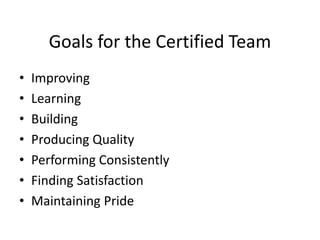 Goals for the Certified Team
• Improving
• Learning
• Building
• Producing Quality
• Performing Consistently
• Finding Satisfaction
• Maintaining Pride
 