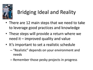 Bridging Ideal and Reality
• There are 12 main steps that we need to take
to leverage good practices and knowledge
• These steps will provide a return where we
need it – improved quality and value
• It’s important to set a realistic schedule
– “Realistic” depends on your environment and
needs
– Remember those pesky projects in progress
 