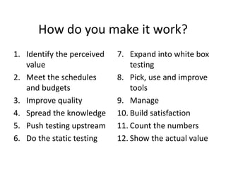 How do you make it work?
1. Identify the perceived
value
2. Meet the schedules
and budgets
3. Improve quality
4. Spread the knowledge
5. Push testing upstream
6. Do the static testing
7. Expand into white box
testing
8. Pick, use and improve
tools
9. Manage
10. Build satisfaction
11. Count the numbers
12. Show the actual value
 