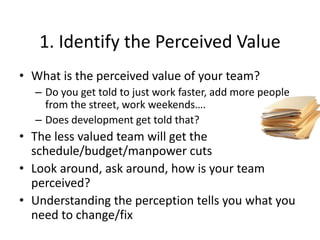 1. Identify the Perceived Value
• What is the perceived value of your team?
– Do you get told to just work faster, add more people
from the street, work weekends….
– Does development get told that?
• The less valued team will get the
schedule/budget/manpower cuts
• Look around, ask around, how is your team
perceived?
• Understanding the perception tells you what you
need to change/fix
 